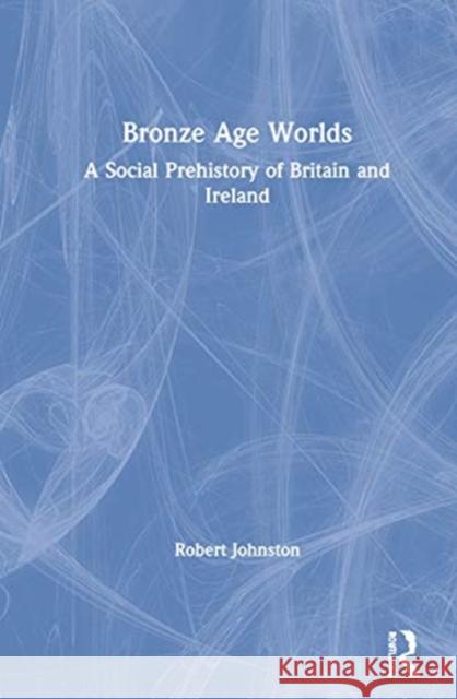 Bronze Age Worlds: A Social Prehistory of Britain and Ireland Johnston, Robert 9781138037878 Routledge