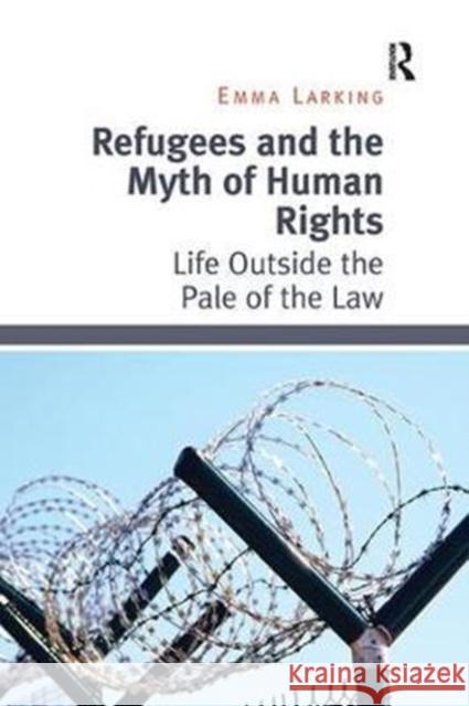 Refugees and the Myth of Human Rights: Life Outside the Pale of the Law Emma Larking 9781138054783 Taylor and Francis