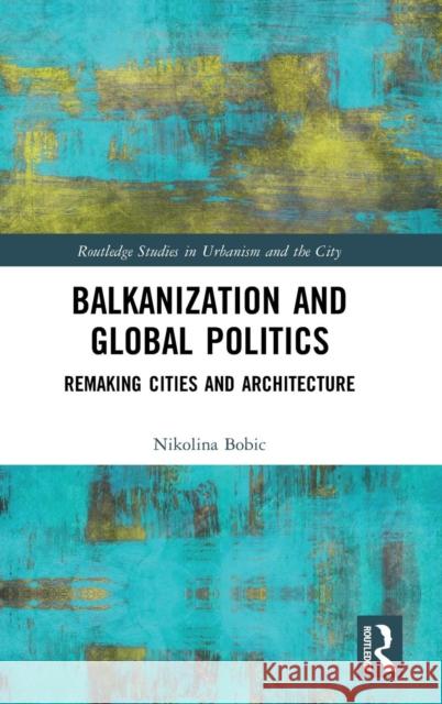 Balkanization and Global Politics: Remaking Cities and Architecture Nikolina Bobic 9781138061835