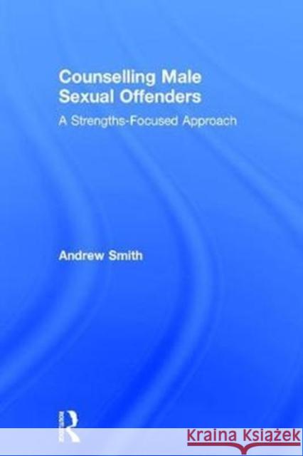 Counselling Male Sexual Offenders: A Strengths-Focused Approach Andrew Smith 9781138062856 Routledge