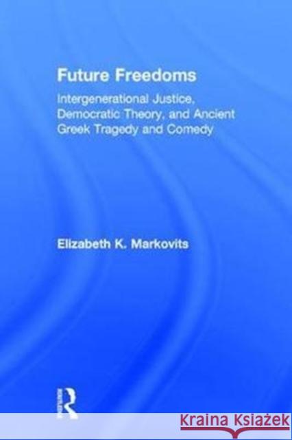 Future Freedoms: Intergenerational Justice, Democratic Theory, and Ancient Greek Tragedy and Comedy Elizabeth Markovits 9781138064539 Routledge