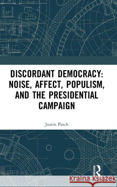 Discordant Democracy: Noise, Affect, Populism, and the Presidential Campaign Justin Patch 9781138088757