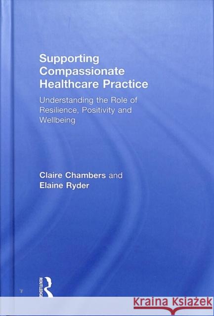 Supporting Compassionate Healthcare Practice: Understanding the Role of Resilience, Positivity and Wellbeing Claire Chambers Elaine Ryder 9781138092099