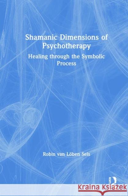 Shamanic Dimensions of Psychotherapy: Healing through the Symbolic Process Robin van Löben Sels 9781138095717 Taylor & Francis Ltd