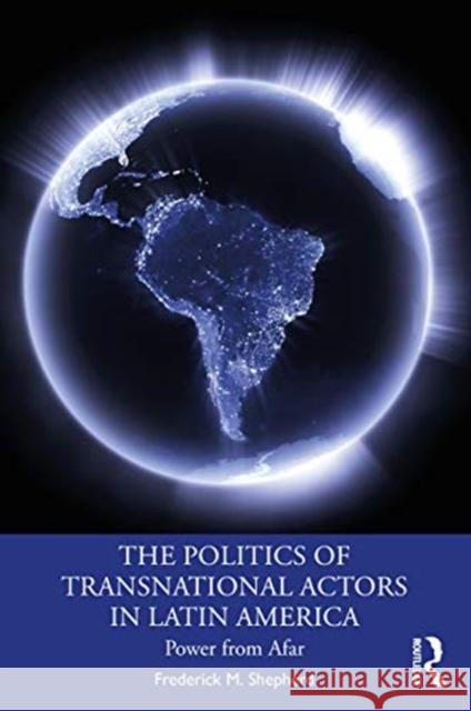 The Politics of Transnational Actors in Latin America: Power from Afar Frederick M. Shepherd 9781138096332 Routledge