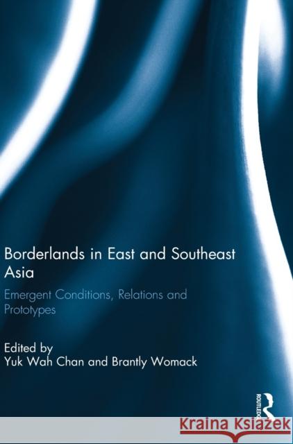 Borderlands in East and Southeast Asia: Emergent Conditions, Relations and Prototypes Yuk Wah Chan Brantly Womack 9781138096349