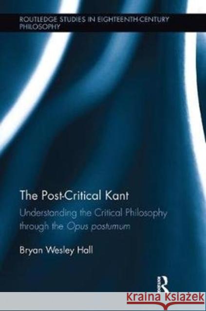 The Post-Critical Kant: Understanding the Critical Philosophy through the Opus Postumum Bryan Hall 9781138098640 Taylor & Francis Ltd