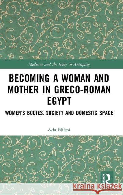 Becoming a Woman and Mother in Greco-Roman Egypt: Women's Bodies, Society and Domestic Space Ada Nifosi 9781138099852 Routledge