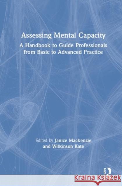 Assessing Mental Capacity: A Handbook to Guide Professionals from Basic to Advanced Practice MacKenzie Janice Wilkinson Kate 9781138102743