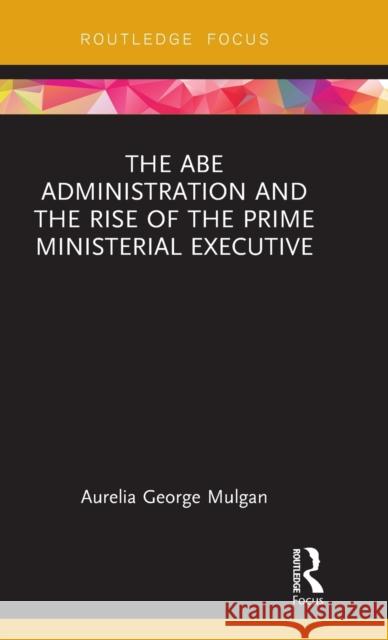 The Abe Administration and the Rise of the Prime Ministerial Executive Aurelia George Mulgan 9781138105874 Taylor & Francis Ltd
