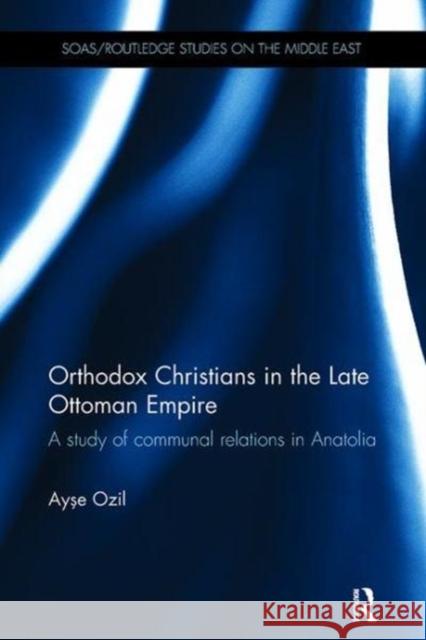 Orthodox Christians in the Late Ottoman Empire: A Study of Communal Relations in Anatolia Ayse Ozil (Princeton University, USA)   9781138108073 Routledge
