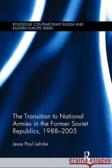 The Transition to National Armies in the Former Soviet Republics, 1988-2005 Jesse Paul Lehrke 9781138108257 Taylor and Francis