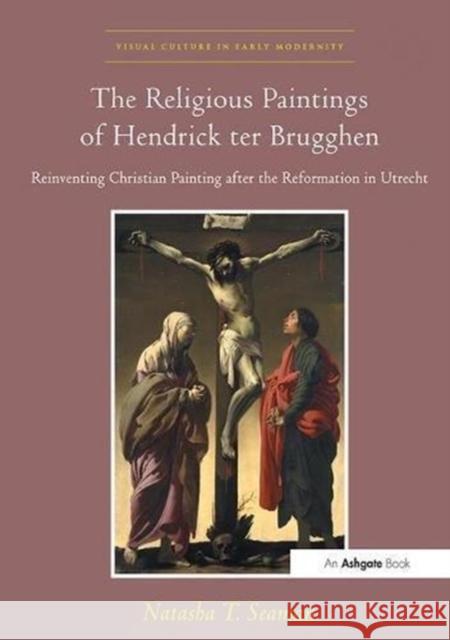 The Religious Paintings of Hendrick Ter Brugghen: Reinventing Christian Painting After the Reformation in Utrecht Natasha T. Seaman 9781138109650