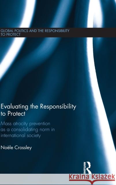 Evaluating the Responsibility to Protect: Mass Atrocity Prevention as a Consolidating Norm in International Society Noele Crossley 9781138122536