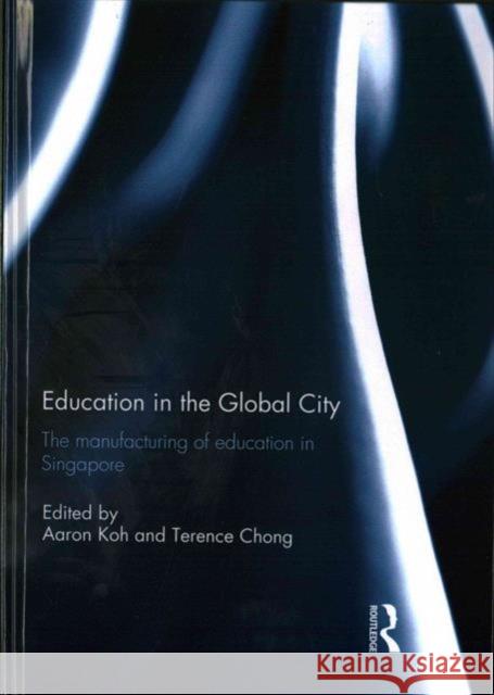 Education in the Global City: The Manufacturing of Education in Singapore Aaron Koh Terence Chong 9781138182554 Routledge