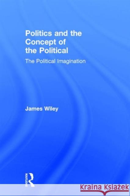 Politics and the Concept of the Political: The Political Imagination James Wiley 9781138185814
