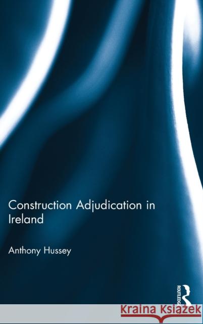 Construction Adjudication in Ireland Anthony Hussey 9781138187924