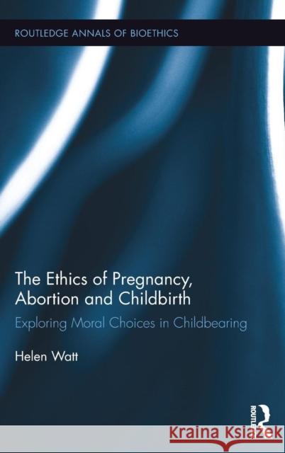 The Ethics of Pregnancy, Abortion and Childbirth: Exploring Moral Choices in Childbearing Helen Watt 9781138188082