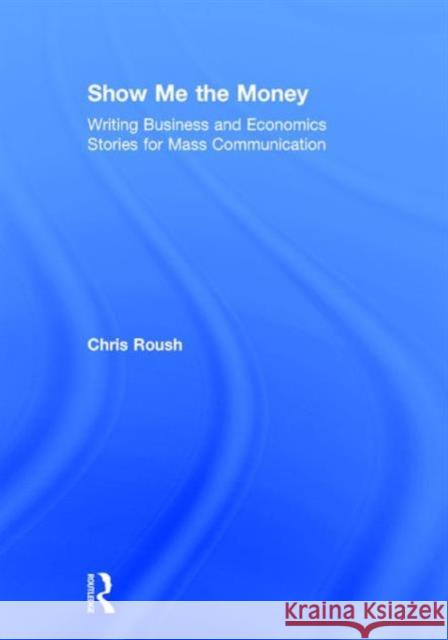 Show Me the Money: Writing Business and Economics Stories for Mass Communication Chris Roush 9781138188372