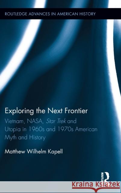 Exploring the Next Frontier: Vietnam, Nasa, Star Trek and Utopia in 1960s and 70s American Myth and History Matthew Wilhelm Kapell 9781138188570