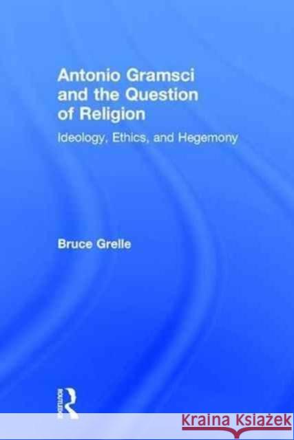 Antonio Gramsci and the Question of Religion: Ideology, Ethics, and Hegemony Bruce Grelle 9781138190641