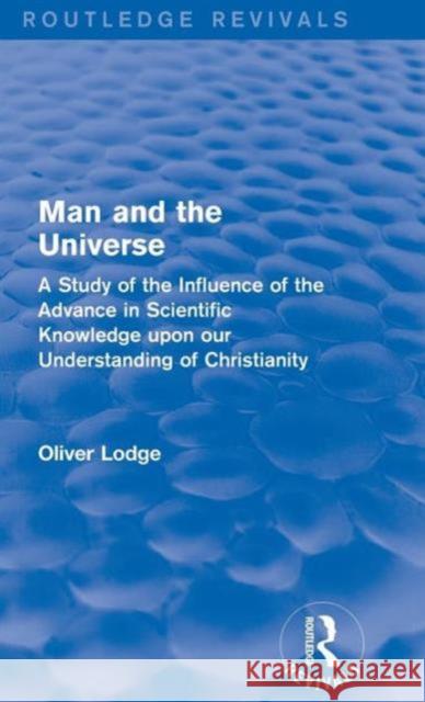 Man and the Universe: A Study of the Influence of the Advance in Scientific Knowledge Upon Our Understanding of Christianity Oliver Lodge 9781138192676 Routledge