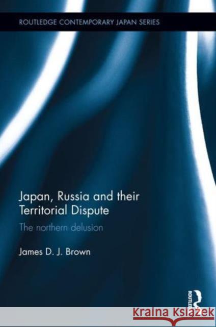 Japan, Russia and Their Territorial Dispute: The Northern Delusion James D. J. Brown 9781138194144 Routledge