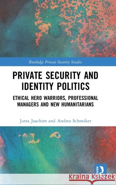 Private Security and Identity Politics: Ethical Hero Warriors, Professional Managers and New Humanitarians Jutta Joachim Professor, Dr. Andrea Schneiker  9781138195738