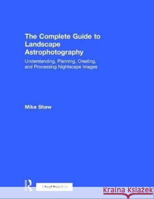 The Complete Guide to Landscape Astrophotography: Understanding, Planning, Creating, and Processing Nightscape Images Michael C. Shaw 9781138201057 Focal Press