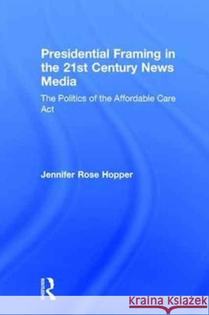 Presidential Framing in the 21st Century News Media: The Politics of the Affordable Care ACT Jennifer Hopper 9781138202368 Routledge