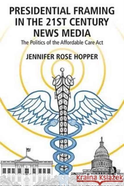Presidential Framing in the 21st Century News Media: The Politics of the Affordable Care ACT Hopper, Jennifer Rose 9781138202375 Routledge
