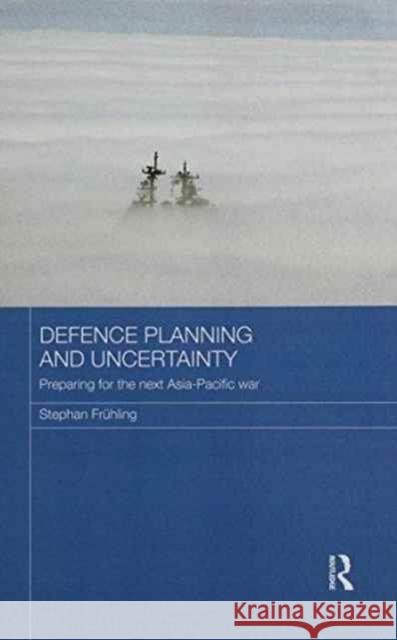 Defence Planning and Uncertainty: Preparing for the Next Asia-Pacific War Stephan Fruhling 9781138206090 Routledge