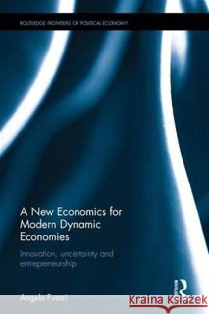 A New Economics for Modern Dynamic Economies: Innovation, Uncertainty and Entrepreneurship Angelo Fusari 9781138208483 Routledge