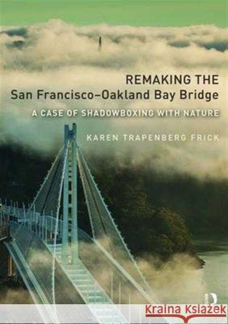 Remaking the San Francisco-Oakland Bay Bridge: A Case of Shadowboxing with Nature Karen Trapenberg Frick 9781138209329 Routledge