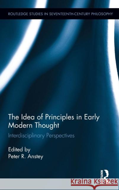 The Idea of Principles in Early Modern Thought: Interdisciplinary Perspectives Peter R. Anstey 9781138211582