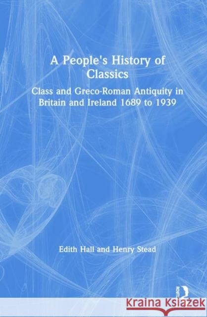 A People's History of Classics: Class and Greco-Roman Antiquity in Britain and Ireland 1689 to 1939 Edith Hall Henry Stead 9781138212831 Routledge