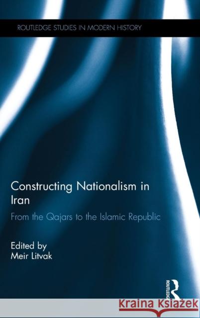 Constructing Nationalism in Iran: From the Qajars to the Islamic Republic Meir Litvak 9781138213227 Routledge