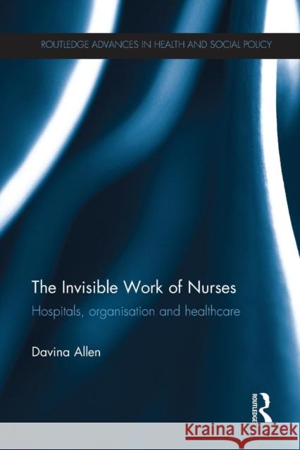 The Invisible Work of Nurses: Hospitals, Organisation and Healthcare Davina Allen 9781138213616 Routledge