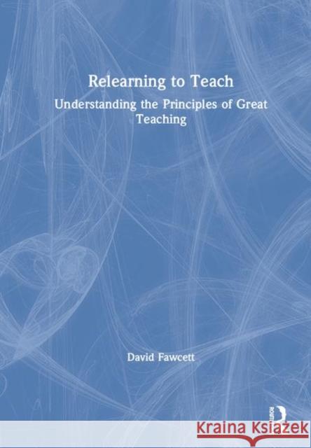 Relearning to Teach: Understanding the Principles of Great Teaching David Fawcett 9781138213852