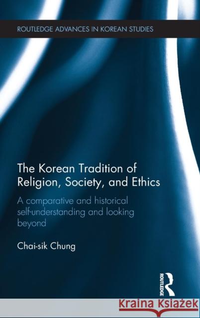 The Korean Tradition of Religion, Society, and Ethics: A Comparative and Historical Self-Understanding and Looking Beyond Chai-Sik Chung 9781138216457