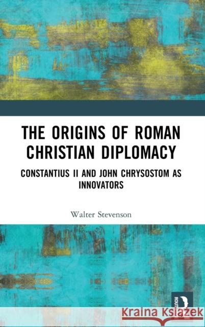 The Origins of Roman Christian Diplomacy: Constantius II and John Chrysostom as Innovators Stevenson, Walter 9781138219465 Routledge