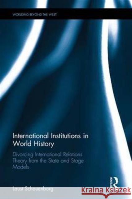 International Institutions in World History: Divorcing International Relations Theory from the State and Stage Models Laust Schouenborg 9781138221628