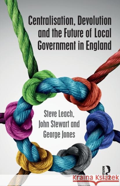 Centralisation, Devolution and the Future of Local Government in England Steve Leach John Stewart George Jones 9781138222380