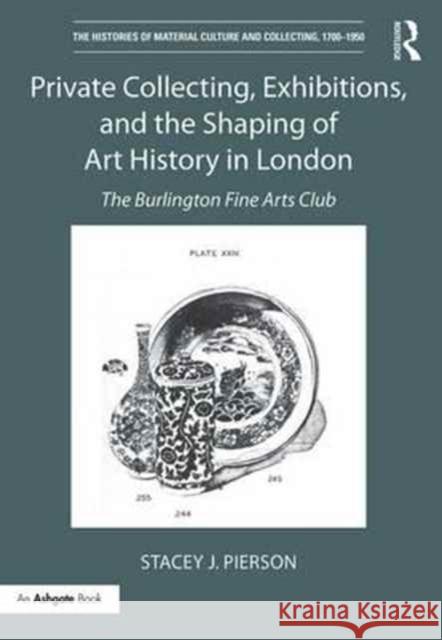 Private Collecting, Exhibitions, and the Shaping of Art History in London: The Burlington Fine Arts Club Stacey Pierson 9781138232624