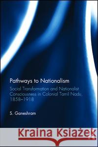 Pathways to Nationalism: Social Transformation and Nationalist Consciousness in Colonial Tamil Nadu, 1858-1918 S. Ganeshram 9781138234864 Taylor & Francis (ML)