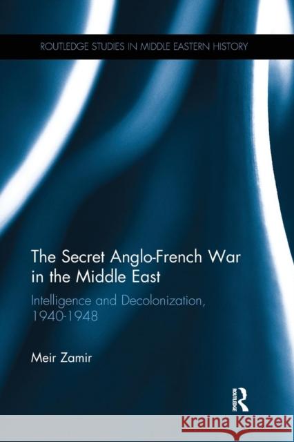 The Secret Anglo-French War in the Middle East: Intelligence and Decolonization, 1940-1948 Meir Zamir 9781138237124 Routledge