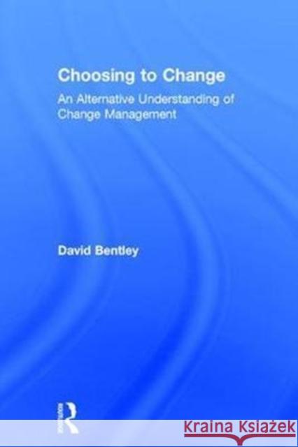 Choosing to Change: An Alternative Understanding of Change Management David Bentley 9781138237889