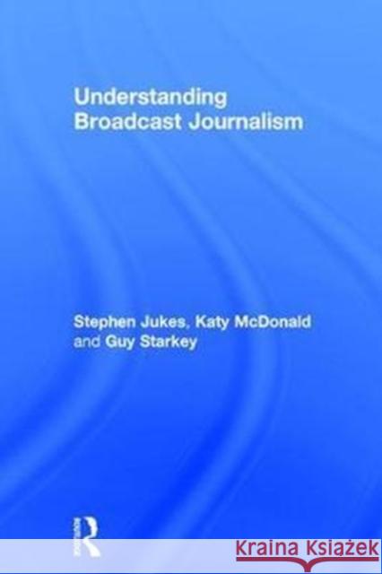 Understanding Broadcast Journalism Katy McDonald Stephen Jukes Guy Starkey 9781138240995 Routledge