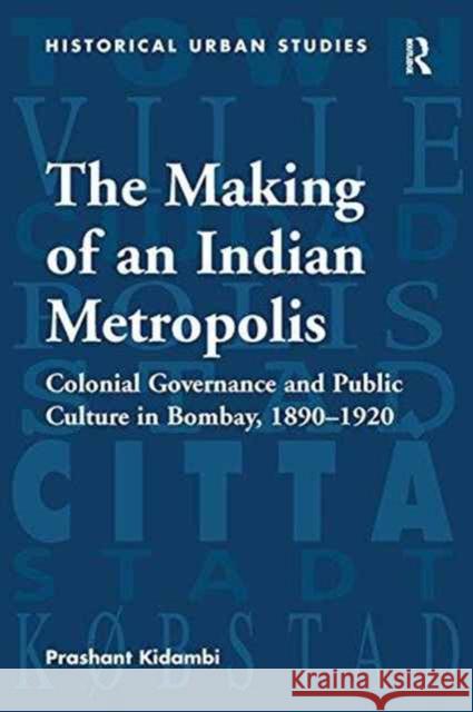 The Making of an Indian Metropolis: Colonial Governance and Public Culture in Bombay, 1890-1920 Prashant Kidambi   9781138245990