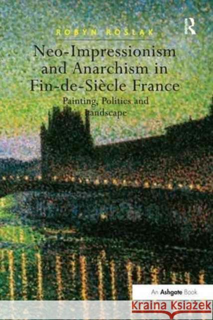 Neo-Impressionism and Anarchism in Fin-De-Siècle France: Painting, Politics and Landscape Roslak, Robyn 9781138248397 Routledge